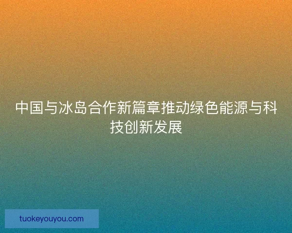 中国与冰岛合作新篇章推动绿色能源与科技创新发展 中国与冰岛合作新篇章推动绿色能源与科技创新发展