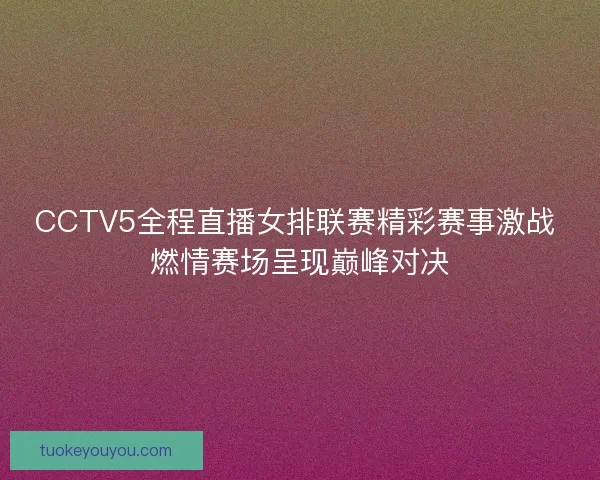 CCTV5全程直播女排联赛精彩赛事激战 燃情赛场呈现巅峰对决