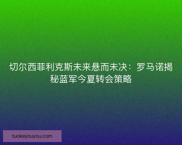 切尔西菲利克斯未来悬而未决：罗马诺揭秘蓝军今夏转会策略