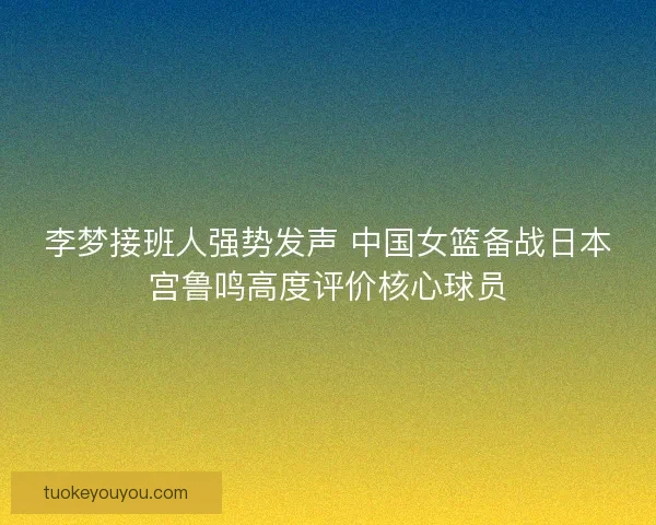 李梦接班人强势发声 中国女篮备战日本宫鲁鸣高度评价核心球员