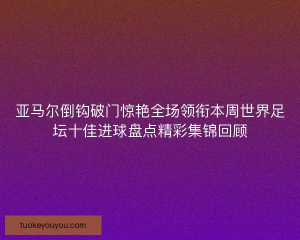 亚马尔倒钩破门惊艳全场领衔本周世界足坛十佳进球盘点精彩集锦回顾