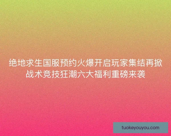 绝地求生国服预约火爆开启玩家集结再掀战术竞技狂潮六大福利重磅来袭