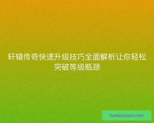 轩辕传奇快速升级技巧全面解析让你轻松突破等级瓶颈