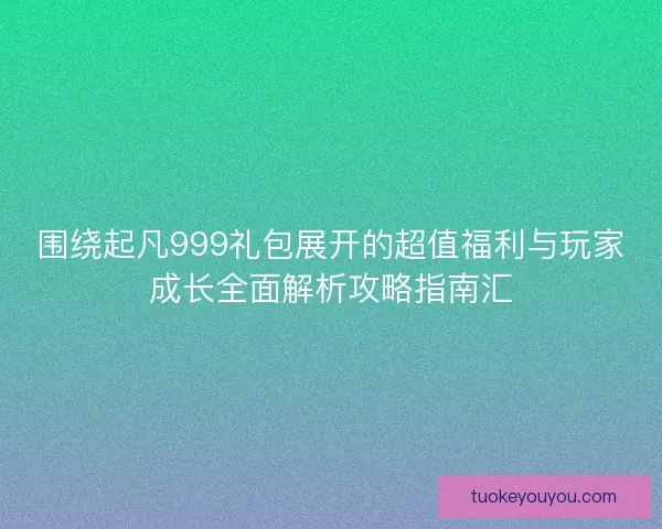 围绕起凡999礼包展开的超值福利与玩家成长全面解析攻略指南汇 围绕起凡999礼包展开的超值福利与玩家成长全面解析攻略指南汇