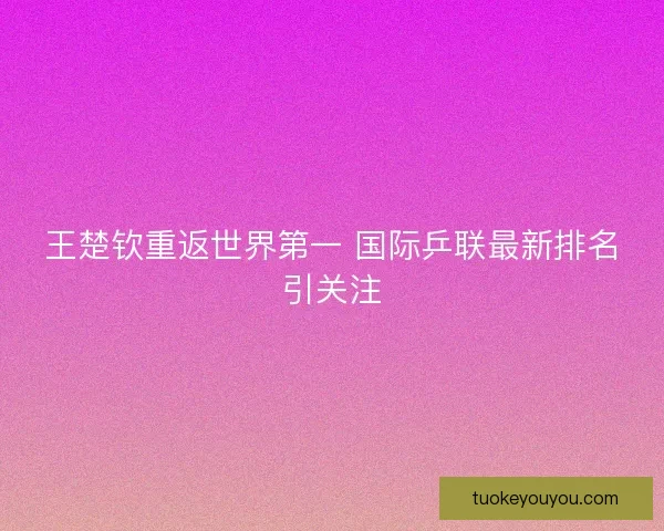 王楚钦重返世界第一 国际乒联最新排名引关注 王楚钦重返世界第一 国际乒联最新排名引关注