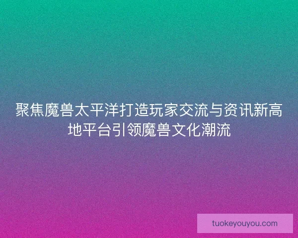 聚焦魔兽太平洋打造玩家交流与资讯新高地平台引领魔兽文化潮流