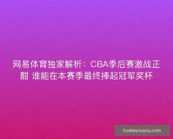 网易体育独家解析：CBA季后赛激战正酣 谁能在本赛季最终捧起冠军奖杯