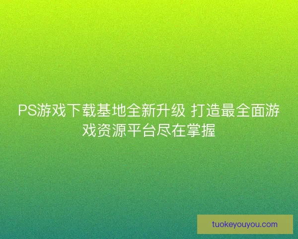 PS游戏下载基地全新升级 打造最全面游戏资源平台尽在掌握