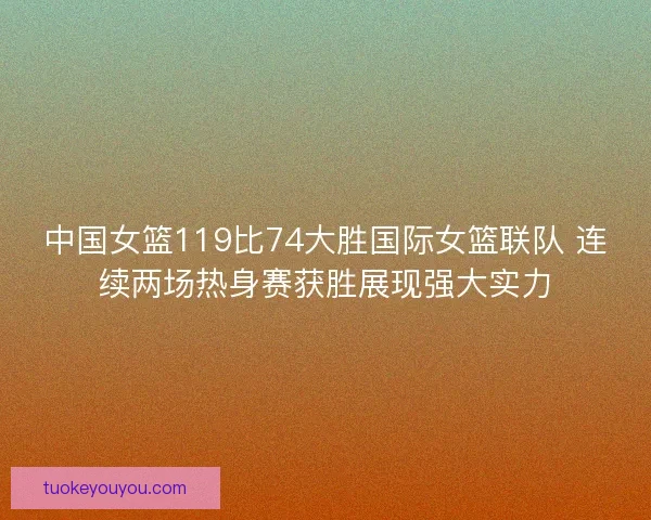 中国女篮119比74大胜国际女篮联队 连续两场热身赛获胜展现强大实力 中国女篮119比74大胜国际女篮联队 连续两场热身赛获胜展现强大实力