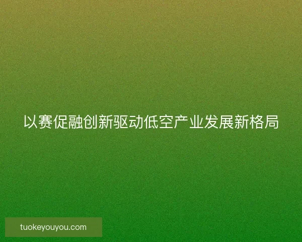以赛促融创新驱动低空产业发展新格局