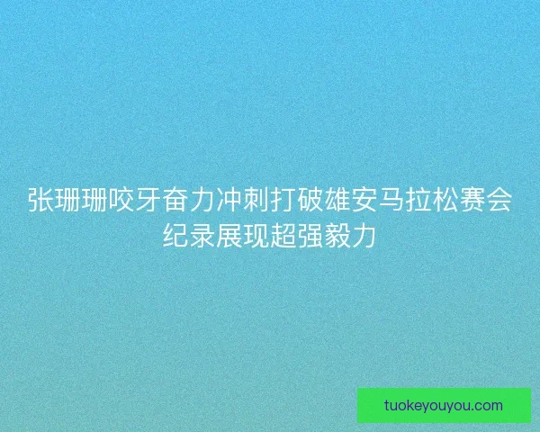 张珊珊咬牙奋力冲刺打破雄安马拉松赛会纪录展现超强毅力 张珊珊咬牙奋力冲刺打破雄安马拉松赛会纪录展现超强毅力