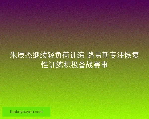 朱辰杰继续轻负荷训练 路易斯专注恢复性训练积极备战赛事 朱辰杰继续轻负荷训练 路易斯专注恢复性训练积极备战赛事