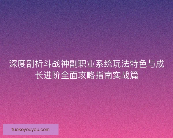 深度剖析斗战神副职业系统玩法特色与成长进阶全面攻略指南实战篇