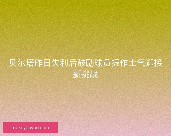 贝尔塔昨日失利后鼓励球员振作士气迎接新挑战