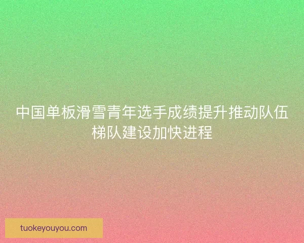 中国单板滑雪青年选手成绩提升推动队伍梯队建设加快进程