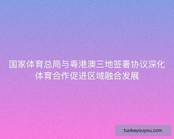 国家体育总局与粤港澳三地签署协议深化体育合作促进区域融合发展