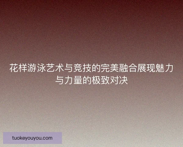 花样游泳艺术与竞技的完美融合展现魅力与力量的极致对决