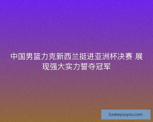 中国男篮力克新西兰挺进亚洲杯决赛 展现强大实力誓夺冠军 中国男篮力克新西兰挺进亚洲杯决赛 展现强大实力誓夺冠军