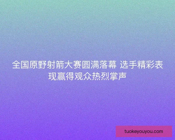 全国原野射箭大赛圆满落幕 选手精彩表现赢得观众热烈掌声 全国原野射箭大赛圆满落幕 选手精彩表现赢得观众热烈掌声