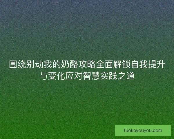 围绕别动我的奶酪攻略全面解锁自我提升与变化应对智慧实践之道 围绕别动我的奶酪攻略全面解锁自我提升与变化应对智慧实践之道