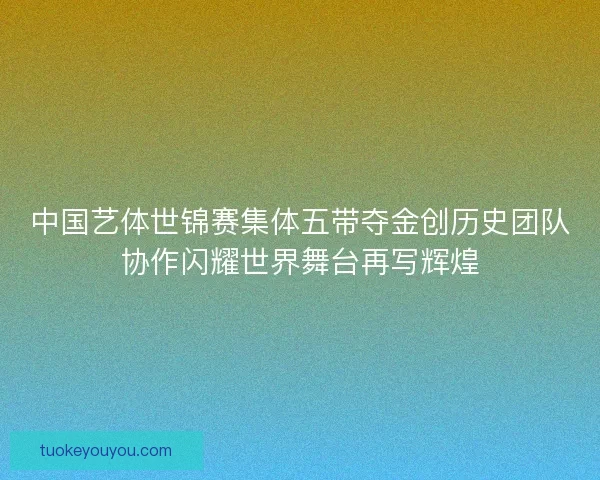 中国艺体世锦赛集体五带夺金创历史团队协作闪耀世界舞台再写辉煌