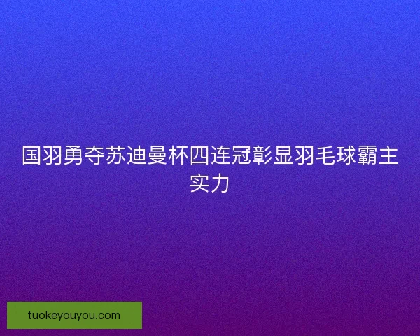 国羽勇夺苏迪曼杯四连冠彰显羽毛球霸主实力
