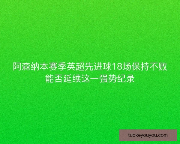 阿森纳本赛季英超先进球18场保持不败能否延续这一强势纪录