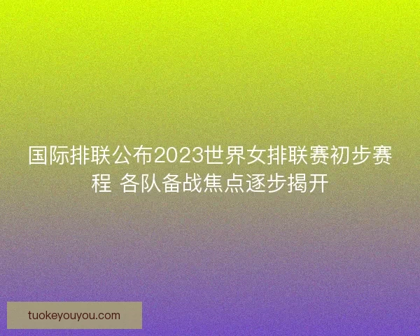 国际排联公布2023世界女排联赛初步赛程 各队备战焦点逐步揭开