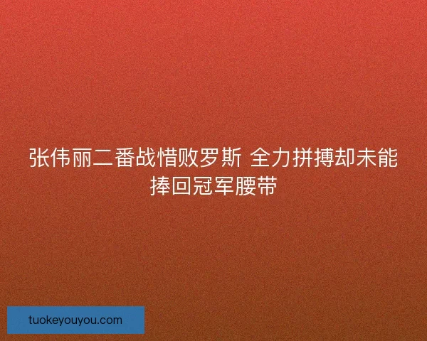 张伟丽二番战惜败罗斯 全力拼搏却未能捧回冠军腰带
