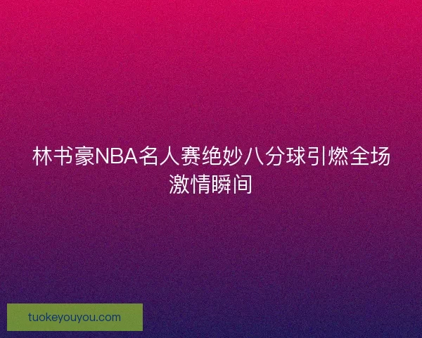 林书豪NBA名人赛绝妙八分球引燃全场激情瞬间 林书豪NBA名人赛绝妙八分球引燃全场激情瞬间