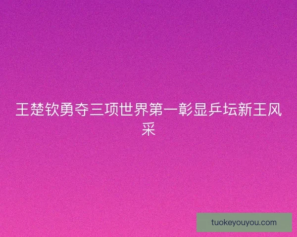 王楚钦勇夺三项世界第一彰显乒坛新王风采 王楚钦勇夺三项世界第一彰显乒坛新王风采