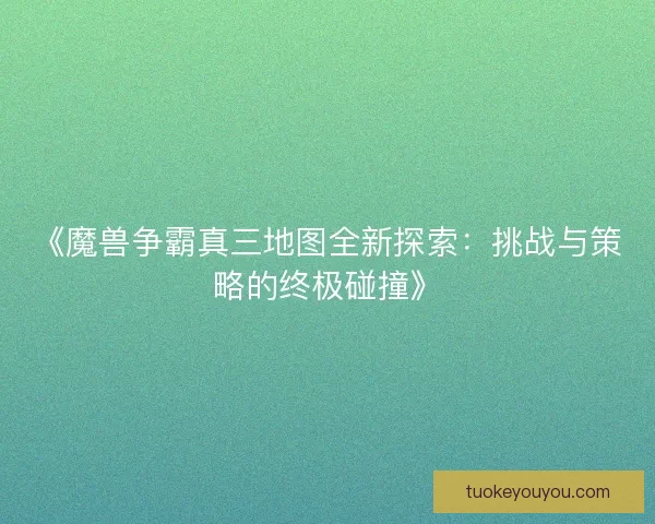《魔兽争霸真三地图全新探索:挑战与策略的终极碰撞》 《魔兽争霸真三地图全新探索:挑战与策略的终极碰撞》