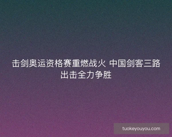 击剑奥运资格赛重燃战火 中国剑客三路出击全力争胜 击剑奥运资格赛重燃战火 中国剑客三路出击全力争胜