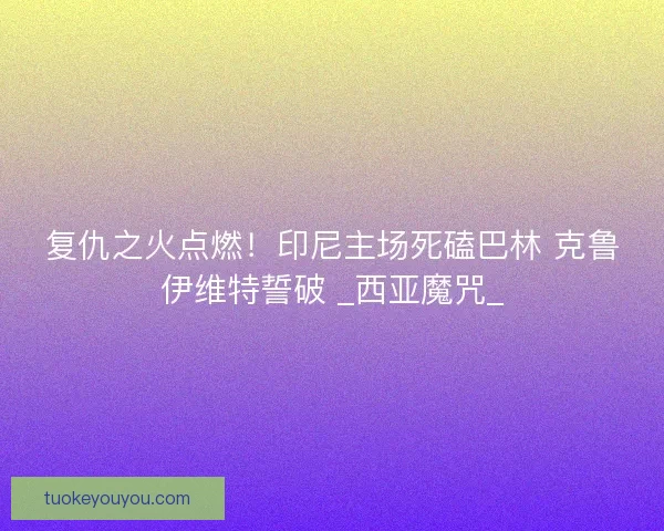复仇之火点燃！印尼主场死磕巴林 克鲁伊维特誓破 _西亚魔咒_
