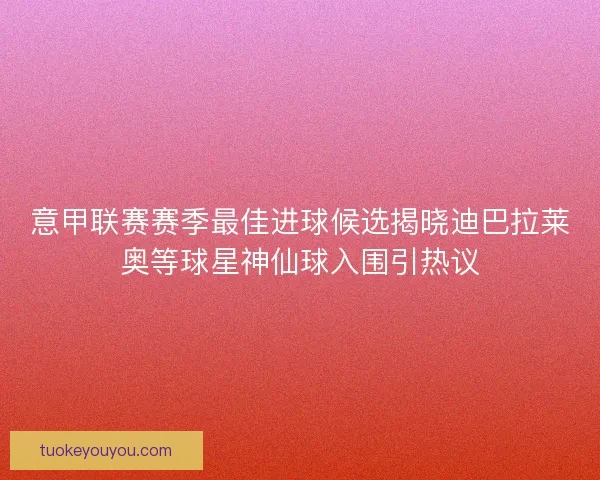 意甲联赛赛季最佳进球候选揭晓迪巴拉莱奥等球星神仙球入围引热议