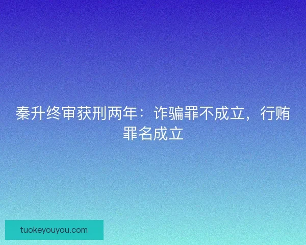 秦升终审获刑两年：诈骗罪不成立，行贿罪名成立