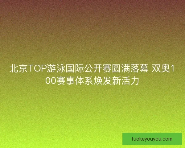 北京TOP游泳国际公开赛圆满落幕 双奥100赛事体系焕发新活力