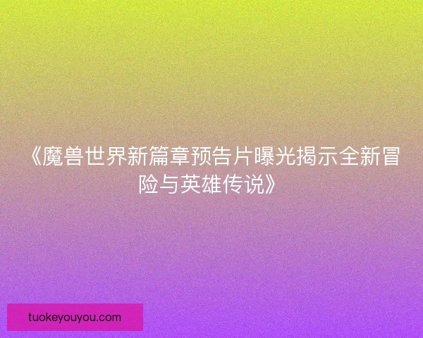 《魔兽世界新篇章预告片曝光揭示全新冒险与英雄传说》