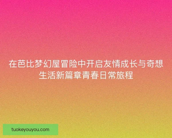 在芭比梦幻屋冒险中开启友情成长与奇想生活新篇章青春日常旅程 在芭比梦幻屋冒险中开启友情成长与奇想生活新篇章青春日常旅程